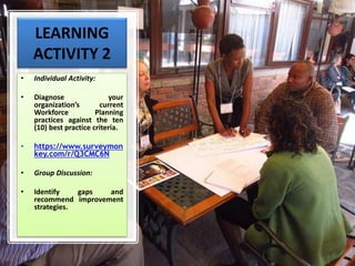 LEARNING
ACTIVITY 2
• Individual Activity:
• Diagnose your
organization’s current
Workforce Planning
practices against the ten
(10) best practice criteria.
• https://www.surveymon
key.com/r/Q3CMC6N
• Group Discussion:
• Identify gaps and
recommend improvement
strategies.
 