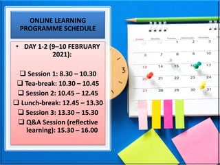 ONLINE LEARNING
PROGRAMME SCHEDULE
• DAY 1-2 (9–10 FEBRUARY
2021):
❑ Session 1: 8.30 – 10.30
❑ Tea-break: 10.30 – 10.45
❑ Session 2: 10.45 – 12.45
❑ Lunch-break: 12.45 – 13.30
❑ Session 3: 13.30 – 15.30
❑ Q&A Session (reflective
learning): 15.30 – 16.00
 