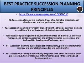 BEST PRACTICE SUCCESSION PLANNING
PRINCIPLES
• https://www.surveymonkey.com/r/WJ8DCJF
• #1: Succession planning is a strategic driver of sustainable organizational
development and competitive advantage.
• #2: Succession planning is vertically aligned with the strategic business plan and
an enabler of the achievement of strategic goals/objectives.
• #3: Succession planning is multi-level is implemented on 3 levels i.e. executive
management; senior management and critical/key roles (professional and
technical) to develop qualified successors.
• #4: Succession planning builds organizational capacity, promotes institutional
memory and stimulates knowledge and skills transfer.
• #5: Succession planning is horizontally integrated with other HRM value chain
processes e.g. Career Planning, Workforce Planning; PMS; Learning and
Development etc.
 