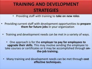 TRAINING AND DEVELOPMENT
STRATEGIES
• Providing staff with training to take on new roles
• Providing current staff with development opportunities to prepare
them for future jobs in your organization
• Training and development needs can be met in a variety of ways.
• One approach is for the employer to pay for employees to
upgrade their skills. This may involve sending the employee to
take courses or certificates or it may be accomplished through on-
the-job training.
• Many training and development needs can be met through cost
effective techniques.
 