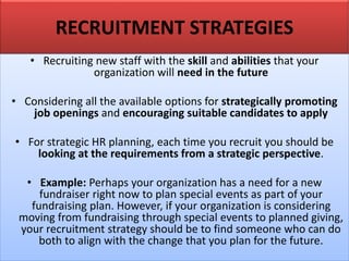 RECRUITMENT STRATEGIES
• Recruiting new staff with the skill and abilities that your
organization will need in the future
• Considering all the available options for strategically promoting
job openings and encouraging suitable candidates to apply
• For strategic HR planning, each time you recruit you should be
looking at the requirements from a strategic perspective.
• Example: Perhaps your organization has a need for a new
fundraiser right now to plan special events as part of your
fundraising plan. However, if your organization is considering
moving from fundraising through special events to planned giving,
your recruitment strategy should be to find someone who can do
both to align with the change that you plan for the future.
 