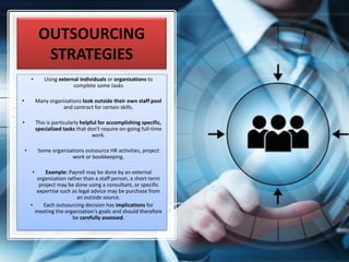 OUTSOURCING
STRATEGIES
• Using external individuals or organizations to
complete some tasks
• Many organizations look outside their own staff pool
and contract for certain skills.
• This is particularly helpful for accomplishing specific,
specialized tasks that don't require on-going full-time
work.
• Some organizations outsource HR activities, project
work or bookkeeping.
• Example: Payroll may be done by an external
organization rather than a staff person, a short-term
project may be done using a consultant, or specific
expertise such as legal advice may be purchase from
an outside source.
• Each outsourcing decision has implications for
meeting the organization's goals and should therefore
be carefully assessed.
 
