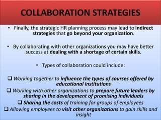COLLABORATION STRATEGIES
• Finally, the strategic HR planning process may lead to indirect
strategies that go beyond your organization.
• By collaborating with other organizations you may have better
success at dealing with a shortage of certain skills.
• Types of collaboration could include:
❑ Working together to influence the types of courses offered by
educational institutions
❑ Working with other organizations to prepare future leaders by
sharing in the development of promising individuals
❑ Sharing the costs of training for groups of employees
❑ Allowing employees to visit other organizations to gain skills and
insight
 