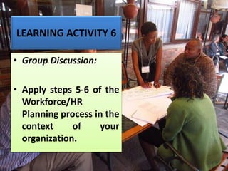 LEARNING ACTIVITY 6
• Group Discussion:
• Apply steps 5-6 of the
Workforce/HR
Planning process in the
context of your
organization.
 