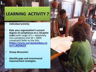 LEARNING ACTIVITY 7
• Individual activity:
• Rate your organization’s current
degree of compliance on a 10-point
scale (with range of 1 = absolutely
non-compliant and 10 = 100%
compliant) Refer to the link:
https://www.surveymonkey.co
m/r/J8ZKM2X
• Group discussion:
• Identify gaps and recommend
improvement strategies.
 