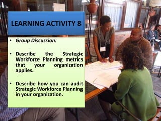 LEARNING ACTIVITY 8
• Group Discussion:
• Describe the Strategic
Workforce Planning metrics
that your organization
applies.
• Describe how you can audit
Strategic Workforce Planning
in your organization.
 