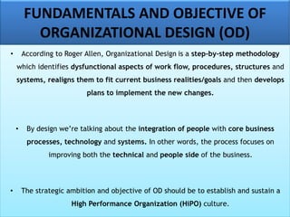 FUNDAMENTALS AND OBJECTIVE OF
ORGANIZATIONAL DESIGN (OD)
• According to Roger Allen, Organizational Design is a step-by-step methodology
which identifies dysfunctional aspects of work flow, procedures, structures and
systems, realigns them to fit current business realities/goals and then develops
plans to implement the new changes.
• By design we’re talking about the integration of people with core business
processes, technology and systems. In other words, the process focuses on
improving both the technical and people side of the business.
• The strategic ambition and objective of OD should be to establish and sustain a
High Performance Organization (HiPO) culture.
 