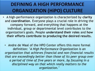 DEFINING A HIGH PERFORMANCE
ORGANIZATION (HiPO) CULTURE
• A high-performance organization is characterized by clarity
and coordination. Everyone plays a crucial role in driving the
company forward, and everything that happens at the
individual, group or departmental level contributes to the
organization's goals. People understand their roles and how
their efforts contribute to producing the desired results.
• Andre de Waal of the HPO Center offers this more formal
definition: "A High Performance Organization is an
organization that achieves financial and non-financial results
that are exceedingly better than those of its peer group over
a period of time of five years or more, by focusing in a
disciplined way on that which really matters to the
organization."
 