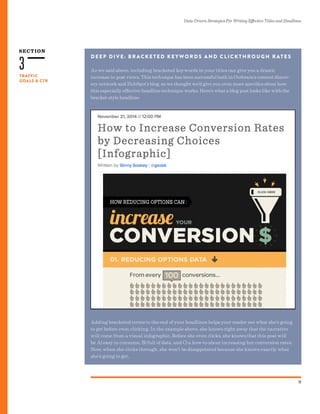 SECTION
Data-Driven Strategies For Writing Effective Titles and Headlines
11
TRAFFIC
GOALS & CTR
3
D E E P D I V E: B R AC K E T E D K E Y WO R D S A N D C L I C K T H R O U G H R AT E S
As we said above, including bracketed keywords in your titles can give you a drastic
increase in post views. This technique has been successful both in Outbrain’s content discov-
ery network and HubSpot’s blog, so we thought we’d give you even more specifics about how
this especially effective headline technique works. Here’s what a blog post looks like with the
bracket-style headline:
Adding bracketed terms to the end of your headlines helps your reader see what she’s going
to get before even clicking. In the example above, she knows right away that the narrative
will come from a visual infographic. Before she even clicks, she knows that this post will
be A) easy to consume, B) full of data, and C) a how-to about increasing her conversion rates.
Now, when she clicks through, she won’t be disappointed because she knows exactly what
she’s going to get.
 
