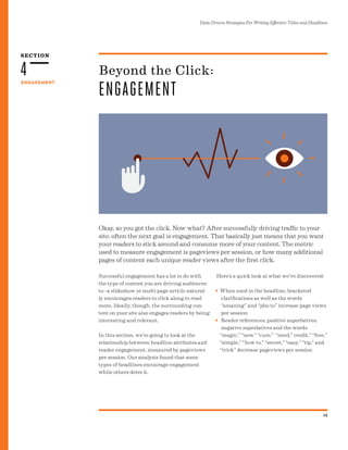 SECTION
Data-Driven Strategies For Writing Effective Titles and Headlines
14
ENGAGEMENT
4
Okay, so you got the click. Now what? After successfully driving traffic to your
site, often the next goal is engagement. That basically just means that you want
your readers to stick around and consume more of your content. The metric
used to measure engagement is pageviews per session, or how many additional
pages of content each unique reader views after the first click.
Beyond the Click:
ENGAGEMENT
Successful engagement has a lot to do with
the type of content you are driving audiences
to--a slideshow or multi-page article natural-
ly encourages readers to click along to read
more. Ideally, though, the surrounding con-
tent on your site also engages readers by being
interesting and relevant.
In this section, we’re going to look at the
relationship between headline attributes and
reader engagement, measured by pageviews
per session. Our analysis found that some
types of headlines encourage engagement
while others deter it.
Here’s a quick look at what we’ve discovered:
When used in the headline, bracketed
clarifications as well as the words
“amazing” and “pho to” increase page views
per session
Reader references, positive superlatives,
negative superlatives and the words
“magic,” “now,” “cure,” “need,” credit,” “free,”
“simple,” “how to,” “secret,” “easy,” “tip,” and
“trick” decrease pageviews per session
•
•
 