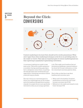 SECTION
Data-Driven Strategies For Writing Effective Titles and Headlines
17
CONVERSION
5
Content marketing in its truest form should not be overtly promotional. What
sets it apart from other marketing techniques is the focus on providing value to
the reader or viewer. That said, an important goal of content marketing (and one
that is growing in popularity) is generating conversions.
Beyond the Click:
CONVERSIONS
A conversion is getting your reader to take
some action. That action could be opting into
a newsletter, buying something, agreeing to
have a salesperson contact them, or anything
else that gets them more involved with your
organization. Generating conversions without
a hard sell requires finesse.
One way to focus on a conversion goal is to
throw your clickthrough rate out the window
and write headlines that grab fewer numbers
of people, but people who are more specifically
interested in what you are trying to get them
to do. That might mean headlines that are
less attention-grabbing to a general audience
but chock full of meaty information on what
the content (and conversion goal) are about.
Here’s what our data has to say about
headlines and conversion rates:
When used in the headline, bracketed
clarifications as well as the word “need”
increase conversion rate (CVR)
References to the reader and using the word
“trick” decrease CVR
•
•
 