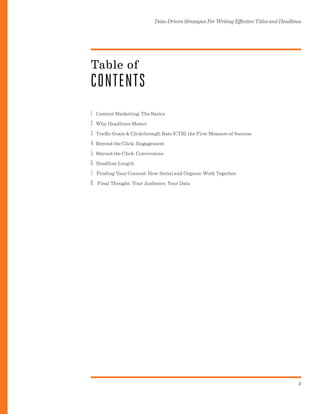 Data-Driven Strategies For Writing Effective Titles and Headlines
2
I. Content Marketing: The Basics
2. Why Headlines Matter
3. Traffic Goals & Clickthrough Rate (CTR), the First Measure of Success
4. Beyond the Click: Engagement
5. Beyond the Click: Conversions
6. Headline Length
7. Finding Your Content: How Social and Organic Work Together
8. Final Thought: Your Audience, Your Data
Table of
CONTENTS
 