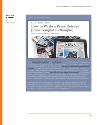 SECTION
Data-Driven Strategies For Writing Effective Titles and Headlines
21
CONVERSION
5
Using HubSpot’s Keywords Tool and Google Trends, we were able to determine that people in
the marketing and business realm were often searching for a press release template to use.
Luckily, HubSpot already had this as an offer titled The Newsworthy Guide to Inbound Public
Relations. Although this headline may sound sexier than “Free Press Release Template,” we
found that people were actually searching way more often for the latter term. Since the blog
post’s title promoting the offer was “How to Write a Press Release [Free Template],” we did happen
to pop up in search results for “Free Press Release Template” on blog.hubspot.com. However,
there was one huge issue here: people were not converting on the post because the call-to-
action (CTA) at the end of the post still read “The Newsworthy Guide to Inbound Public Relations.”
When you’re trying to get conversions, headlines aren’t the only language you should be
sweating over. In a piece of content with multiple CTAs, you need to make sure that the
CTA text is as compellingly clickable as any headline. For us, this often means repeating the
search terms readers used to find your content in the first place.
Take the post below as an example:
 