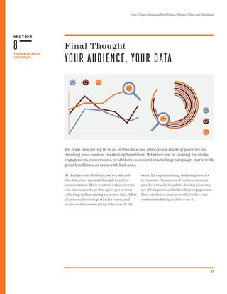 SECTION
Data-Driven Strategies For Writing Effective Titles and Headlines
27
YOUR AUDIENCE,
YOUR DATA
8
We hope that diving in to all of this data has given you a starting place for op-
timizing your content marketing headlines. Whether you’re looking for clicks,
engagement, conversions, or all three, a content marketing campaign starts with
great headlines, or ends with bad ones.
Final Thought
YOUR AUDIENCE, YOUR DATA
At HubSpot and Outbrain, we’ve collected
this data over time and through lots of ex-
perimentation. We’re excited to share it with
you, but we also hope this spurs you to start
collecting and analyzing your own data. After
all, your audience is particular to you, and
no two audiences are going to be exactly the
same. By experimenting and using metrics
to measure the success of each experiment,
you’ll eventually be able to develop your own
set of best practices for headline engagement.
Data can be the most powerful tool in your
content marketing toolbox--use it.
 