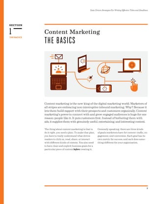 SECTION
3
THE BASICS
Data-Driven Strategies For Writing Effective Titles and Headlines
1
Content marketing is the new king of the digital marketing world. Marketers of
all stripes are embracing non-interruptive inbound marketing. Why? Because it
lets them build rapport with their prospects and customers organically. Content
marketing’s power to connect with and grow engaged audiences is huge for one
reason: people like it. It puts customers first. Instead of bothering them with
ads, it supplies them with genuinely useful, entertaining, and interesting content.
Content Marketing
THE BASICS
The thing about content marketing is that to
do it right, you need a plan. To make that plan,
you have to really understand what drives
readers to click on, read, share, or interact
with different kinds of content. You also need
to have clear and explicit business goals for a
particular piece of content before creating it.
Generally speaking, there are three kinds
of goals marketers have for content: traffic, en-
gagement, and conversion. Each goal has its
own metric for success, and each does some-
thing different for your organization.
 