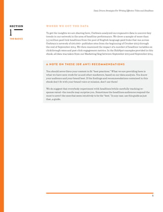 SECTION
Data-Driven Strategies For Writing Effective Titles and Headlines
5
THE BASICS
1
W H E R E W E G O T T H E DATA
To get the insights we are sharing here, Outbrain analyzed our expansive data to uncover key
trends in our network in the area of headline performance. We drew a sample of more than
3.3 million paid link headlines from the pool of English language paid links that ran across
Outbrain’s network of 100,000+ publisher sites from the beginning of October 2013 through
the end of September 2014. We then examined the impact of a number of headline variables on
clickthrough rates and post-click engagement metrics. In the HubSpot examples provided in this
ebook, all data was taken from our Marketing blog between September 2013 and September 2014.
A N O T E O N T H E S E (O R A N Y) R E C O M M E N DAT I O N S
You should never force your content to fit “best practices.” What we are providing here is
what we have seen work for us and other marketers, based on our data analysis. You know
your audience and your brand best. If the findings and recommendations contained in this
ebook don’t fit with your brand voice or mission, don’t use them!
We do suggest that everybody experiment with headlines (while carefully tracking re-
sponse rates)--the results may surprise you. Sometimes the headlines audiences respond the
most to aren’t the ones that seem intuitively to be the “best.” In any case, use this guide as just
that...a guide.
 