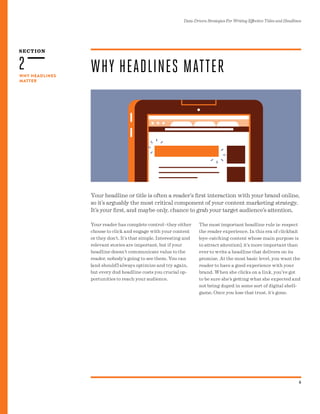 2
SECTION
Data-Driven Strategies For Writing Effective Titles and Headlines
6
WHY HEADLINES
MATTER
Your headline or title is often a reader’s first interaction with your brand online,
so it’s arguably the most critical component of your content marketing strategy.
It’s your first, and maybe only, chance to grab your target audience’s attention.
WHY HEADLINES MATTER
Your reader has complete control--they either
choose to click and engage with your content
or they don’t. It’s that simple. Interesting and
relevant stories are important, but if your
headline doesn’t communicate value to the
reader, nobody’s going to see them. You can
(and should!) always optimize and try again,
but every dud headline costs you crucial op-
portunities to reach your audience.
The most important headline rule is: respect
the reader experience. In this era of clickbait
(eye-catching content whose main purpose is
to attract attention), it’s more important than
ever to write a headline that delivers on its
promise. At the most basic level, you want the
reader to have a good experience with your
brand. When she clicks on a link, you’ve got
to be sure she’s getting what she expected and
not being duped in some sort of digital shell-
game. Once you lose that trust, it’s gone.
 