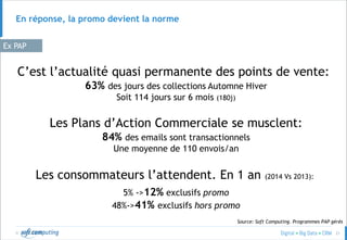 © 21
En réponse, la promo devient la norme
Les Plans d’Action Commerciale se musclent:
84% des emails sont transactionnels
Une moyenne de 110 envois/an
C’est l’actualité quasi permanente des points de vente:
63% des jours des collections Automne Hiver
Soit 114 jours sur 6 mois (180j)
Ex PAP
Les consommateurs l’attendent. En 1 an (2014 Vs 2013):
5% ->12% exclusifs promo
48%->41% exclusifs hors promo
Source: Soft Computing. Programmes PAP gérés
 