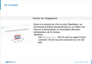 © 29
Par exemple
Grâce à la solution de click to chat (TokyWoky), les
internautes présents simultanément sur un même site
internet communiquent et s'entraident devenant
ambassadeurs de la marque.
-Bénéfice:
-site Pêcheur.com : -25% du coût du support client
-Lancôme: X4 son taux de conversion sur son site
web.
Générer de l’engagement
 