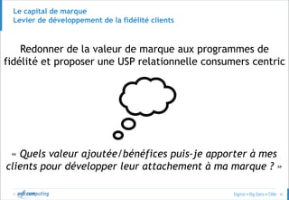 © 42
Le capital de marque
Levier de développement de la fidélité clients
Redonner de la valeur de marque aux programmes de
fidélité et proposer une USP relationnelle consumers centric
« Quels valeur ajoutée/bénéfices puis-je apporter à mes
clients pour développer leur attachement à ma marque ? »
 