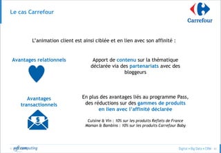 © 62
Le cas Carrefour
L’animation client est ainsi ciblée et en lien avec son affinité :
Avantages relationnels Apport de contenu sur la thématique
déclarée via des partenariats avec des
bloggeurs
Avantages
transactionnels
En plus des avantages liés au programme Pass,
des réductions sur des gammes de produits
en lien avec l’affinité déclarée
Cuisine & Vin : 10% sur les produits Reflets de France
Maman & Bambins : 10% sur les produits Carrefour Baby
 