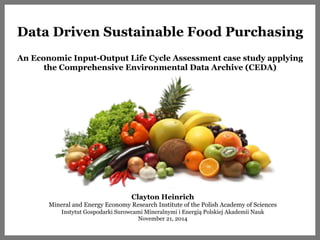 Data Driven Sustainable Food Purchasing 
An Economic Input-Output Life Cycle Assessment case study applying 
the Comprehensive Environmental Data Archive (CEDA) 
Clayton Heinrich 
Mineral and Energy Economy Research Institute of the Polish Academy of Sciences 
Instytut Gospodarki Surowcami Mineralnymi i Energią Polskiej Akademii Nauk 
November 21, 2014 
 