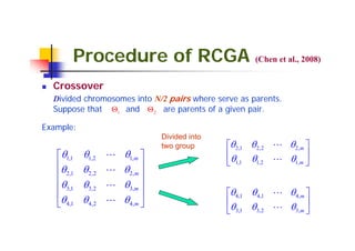 Procedure of RCGA (Chen et al., 2008)
  Crossover
  Divided chromosomes into N/2 pairs where serve as parents.
  Suppose that Θ1 and Θ 2 are parents of a given pair.

Example:
                                  Divided into
                                  two group      ⎡θ 2,1 θ 2,2 L θ 2,m ⎤
   ⎡θ1,1    θ1,2    L   θ1,m ⎤                   ⎢θ     θ1,2 L θ1,m ⎥
   ⎢θ                                            ⎣ 1,1                ⎦
   ⎢ 2,1    θ 2,2   L   θ 2,m ⎥
                              ⎥
   ⎢θ3,1    θ3,2    L   θ3,m ⎥
   ⎢                          ⎥                  ⎡θ 4,1 θ 4,1 L θ 4,m ⎤
   ⎣θ 4,1   θ 4,2   L   θ 4,m ⎦                  ⎢θ     θ3,2 L θ3,m ⎥
                                                 ⎣ 3,1                ⎦
 