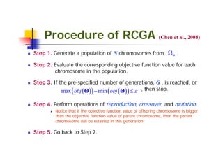 Procedure of RCGA (Chen et al., 2008)
Step 1. Generate a population of N chromosomes from Ω Θ .

Step 2. Evaluate the corresponding objective function value for each
        chromosome in the population.

Step 3. If the pre-specified number of generations, G , is reached, or
            max ( obj ( Θ ) ) − min ( obj ( Θ ) ) ≤ ε , then stop.

Step 4. Perform operations of reproduction, crossover, and mutation.
         Notice that if the objective function value of offspring chromosome is bigger
         than the objective function value of parent chromosome, then the parent
         chromosome will be retained in this generation.

Step 5. Go back to Step 2.
 