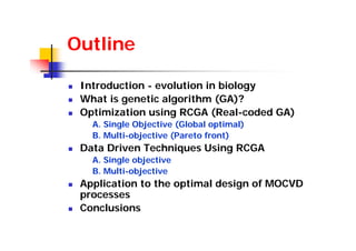 Outline

 Introduction - evolution in biology
 What is genetic algorithm (GA)?
 Optimization using RCGA (Real-coded GA)
   A. Single Objective (Global optimal)
   B. Multi-objective (Pareto front)
 Data Driven Techniques Using RCGA
   A. Single objective
   B. Multi-objective
 Application to the optimal design of MOCVD
 processes
 Conclusions
 