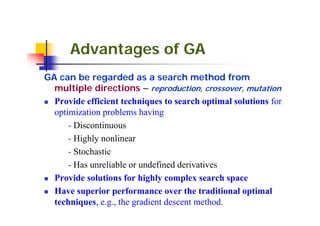 Advantages of GA
GA can be regarded as a search method from
  multiple directions – reproduction, crossover, mutation
  Provide efficient techniques to search optimal solutions for
  optimization problems having
      - Discontinuous
      - Highly nonlinear
      - Stochastic
      - Has unreliable or undefined derivatives
  Provide solutions for highly complex search space
  Have superior performance over the traditional optimal
  techniques, e.g., the gradient descent method.
 