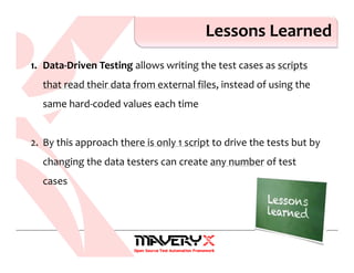 Lessons Learned
1. Data-Driven Testing allows writing the test cases as scripts
that read their data from external files, instead of using the
same hard-coded values each time
2. By this approach there is only 1 script to drive the tests but by
changing the data testers can create any number of test
cases
 