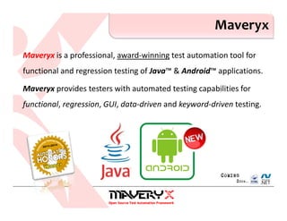 Maveryx is a professional, award-winning test automation tool for
functional and regression testing of Java™ & Android™ applications.
Maveryx provides testers with automated testing capabilities for
functional, regression, GUI, data-driven and keyword-driven testing.
Maveryx
 