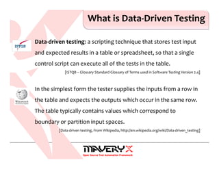 What is Data-Driven Testing
Data-driven testing: a scripting technique that stores test input
and expected results in a table or spreadsheet, so that a single
control script can execute all of the tests in the table.
[ISTQB – Glossary Standard Glossary of Terms used in Software Testing Version 2.4]
In the simplest form the tester supplies the inputs from a row in
the table and expects the outputs which occur in the same row.
The table typically contains values which correspond to
boundary or partition input spaces.
[Data-driven testing, From Wikipedia, http://en.wikipedia.org/wiki/Data-driven_testing]
 