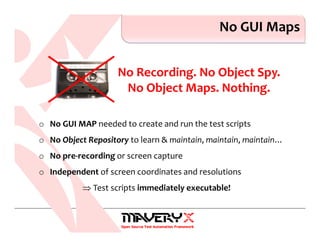 No GUI Maps
No Recording. No Object Spy.
No Object Maps. Nothing.
o No GUI MAP needed to create and run the test scripts
o No Object Repository to learn & maintain, maintain, maintain…
o No pre-recording or screen capture
o Independent of screen coordinates and resolutions
⇒ Test scripts immediately executable!
 