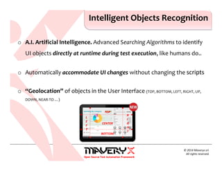 o A.I. Artificial Intelligence. Advanced Searching Algorithms to identify
UI objects directly at runtime during test execution, like humans do..
o Automatically accommodate UI changes without changing the scripts
o “Geolocation” of objects in the User Interface (TOP, BOTTOM, LEFT, RIGHT, UP,
DOWN, NEAR-TO …)
Intelligent Objects Recognition
© 2014 Maveryx srl.
All rights reserved.
TOP
BOTTOM
L
E
F
T
R
I
G
H
T
CENTER
 