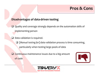 Pros & Cons
Disadvantages of data-driven testing
Quality and coverage strongly depends on the automation skills of
implementing person
Data validation is required.
[Manual testing for] data validation process is time consuming,
particularly when testing large pools of data
Continuous maintenance issues due to a big amount
of code
 