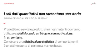 DATA DRIVEN UX
Progettiamo servizi e prodotti che i nostri utenti dovranno
utilizzare soddisfacendo un bisogno, con motivazione,
in un contesto.
Conoscere una distribuzione statistica di comportamenti
è un ottimo punto di partenza, ma non basta.
I soli dati quantitativi non raccontano una storia
SIAMO PERSONE AL SERVIZIO DI PERSONE
 