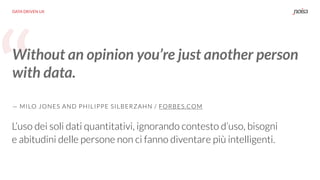 “
DATA DRIVEN UX
Without an opinion you’re just another person
with data.
— MILO JONES AND PHILIPPE SILBERZAHN / FORBES.COM
L’uso dei soli dati quantitativi, ignorando contesto d’uso, bisogni
e abitudini delle persone non ci fanno diventare più intelligenti.
 