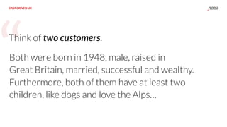 “
DATA DRIVEN UX
Think of two customers.
DATA DRIVEN UX
Both were born in 1948, male, raised in
Great Britain, married, successful and wealthy.
Furthermore, both of them have at least two
children, like dogs and love the Alps…
 