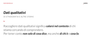 DATA DRIVEN UX
Dati qualitativi
Raccogliere dati qualitativi signiﬁca calarsi nel contesto di chi
stiamo cercando di comprendere.
Per tener conto non solo di cosa dice, ma anche di chi è e cosa fa.
DI ETNOGRAFIA E ALTRE STORIE
 