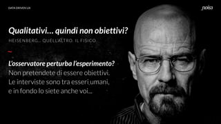 DATA DRIVEN UX
Qualitativi… quindi non obiettivi?
L’osservatore perturba l’esperimento?
Non pretendete di essere obiettivi.
Le interviste sono tra esseri umani,
e in fondo lo siete anche voi...
HEISENBERG… QUELL’ALTRO. IL FISICO.
 