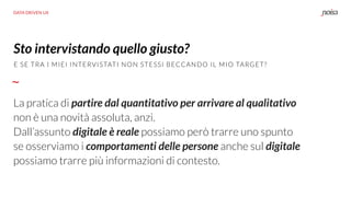 DATA DRIVEN UX
La pratica di partire dal quantitativo per arrivare al qualitativo
non è una novità assoluta, anzi.
Dall’assunto digitale è reale possiamo però trarre uno spunto
se osserviamo i comportamenti delle persone anche sul digitale
possiamo trarre più informazioni di contesto.
Sto intervistando quello giusto?
E SE TRA I MIEI INTERVISTATI NON STESSI BECCANDO IL MIO TARGET?
 