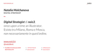 DATA DRIVEN UX
Natalia Molchanova
www.nois3.it
@natsilent
DIGITAL STRATEGIST
Via Alberto da Giussano 62/D
00176 Roma (IT)
+39 06 29 66 60
@wearenois3
hello@nois3.it
www.nois3.it
Digital Strategist di nois3,
once upon a time an illustrator.
Esisto tra Milano, Roma e Mosca,
non necessariamente in quest’ordine.
 