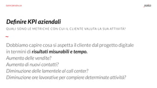 DATA DRIVEN UX
QUALI SONO LE METRICHE CON CUI IL CLIENTE VALUTA LA SUA ATTIVITÀ?
Deﬁnire KPI aziendali
Dobbiamo capire cosa si aspetta il cliente dal progetto digitale
in termini di risultati misurabili e tempo.
Aumento delle vendite?
Aumento di nuovi contatti?
Diminuzione delle lamentele al call center?
Diminuzione ore lavorative per compiere determinate attività?
 