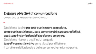 DATA DRIVEN UX
QUALI SONO LE AMBIZIONI REPUTAZIONALI?
Deﬁnire obiettivi di comunicazione
Dobbiamo capire per cosa vuole essere conosciuto,
come vuole posizionarsi, cosa aumenterebbe la sua credibilità,
quali sono i valori aziendali che devono emergere.
Dobbiamo ricevere degli indizi su quale
tono di voce e stile visivo sono giusti per riﬂettere
il carattere dell’azienda e delle persone che ne fanno parte.
 