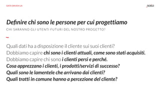 Quali dati ha a disposizione il cliente sui suoi clienti?
Dobbiamo capire chi sono i clienti attuali, come sono stati acquisiti.
Dobbiamo capire chi sono i clienti persi e perché.
Cosa apprezzano i clienti, i prodotti/servizi di successo?
Quali sono le lamentele che arrivano dai clienti?
Quali tratti in comune hanno a percezione del cliente?
Deﬁnire chi sono le persone per cui progettiamo
DATA DRIVEN UX
CHI SARANNO GLI UTENTI FUTURI DEL NOSTRO PROGETTO?
 
