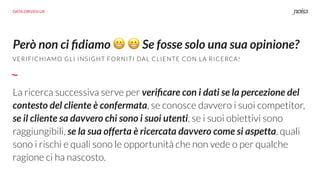 La ricerca successiva serve per veriﬁcare con i dati se la percezione del
contesto del cliente è confermata, se conosce davvero i suoi competitor,
se il cliente sa davvero chi sono i suoi utenti, se i suoi obiettivi sono
raggiungibili, se la sua offerta è ricercata davvero come si aspetta, quali
sono i rischi e quali sono le opportunità che non vede o per qualche
ragione ci ha nascosto.
Però non ci ﬁdiamo 😬 😬 Se fosse solo una sua opinione?
DATA DRIVEN UX
VERIFICHIAMO GLI INSIGHT FORNITI DAL CLIENTE CON LA RICERCA!
 