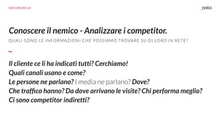 Conoscere il nemico - Analizzare i competitor.
DATA DRIVEN UX
QUALI SONO LE INFORMAZIONI CHE POSSIAMO TROVARE SU DI LORO IN RETE?
Il cliente ce li ha indicati tutti? Cerchiamo!
Quali canali usano e come?
Le persone ne parlano? I media ne parlano? Dove?
Che trafﬁco hanno? Da dove arrivano le visite? Chi performa meglio?
Ci sono competitor indiretti?
 