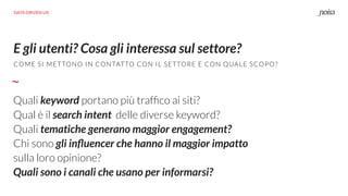 E gli utenti? Cosa gli interessa sul settore?
Quali keyword portano più trafﬁco ai siti?
Qual è il search intent delle diverse keyword?
Quali tematiche generano maggior engagement?
Chi sono gli inﬂuencer che hanno il maggior impatto
sulla loro opinione?
Quali sono i canali che usano per informarsi?
COME SI METTONO IN CONTATTO CON IL SETTORE E CON QUALE SCOPO?
DATA DRIVEN UX
 