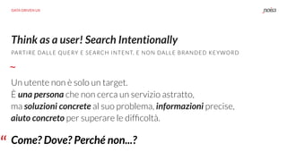 Think as a user! Search Intentionally
PARTIRE DALLE QUERY E SEARCH INTENT, E NON DALLE BRANDED KEYWORD
Un utente non è solo un target.  
È una persona che non cerca un servizio astratto,  
ma soluzioni concrete al suo problema, informazioni precise,  
aiuto concreto per superare le difﬁcoltà.
“ Come? Dove? Perché non...?
DATA DRIVEN UX
 